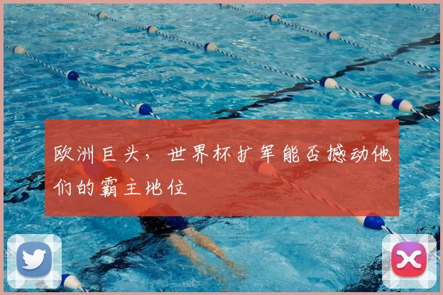 欧洲巨头,世界杯扩军能否撼动他们的霸主地位