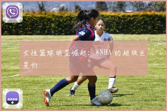 女性篮球明星崛起：WNBA 的超级巨星们