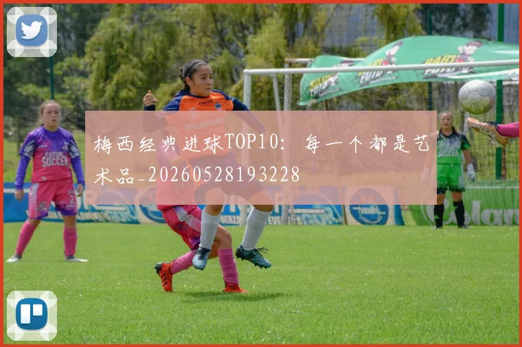 梅西经典进球TOP10:每一个都是艺术品_20260528193228