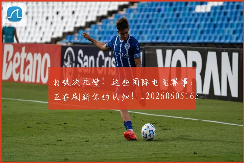 打破次元壁！这些国际电竞赛事，正在刷新你的认知！_20260605165543
