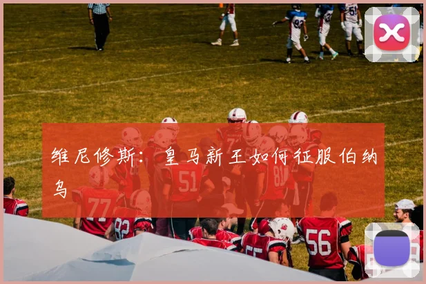 维尼修斯:皇马新王如何征服伯纳乌
