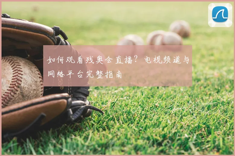 如何观看残奥会直播？电视频道与网络平台完整指南