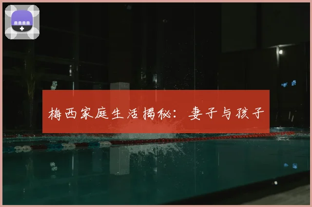 梅西家庭生活揭秘：妻子与孩子