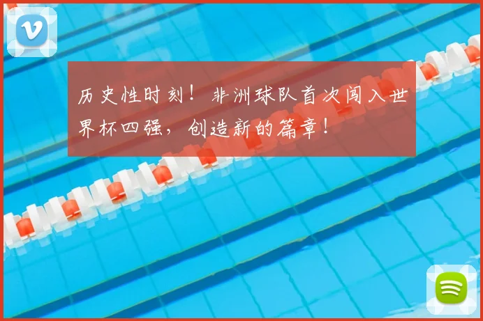 历史性时刻!非洲球队首次闯入世界杯四强,创造新的篇章!