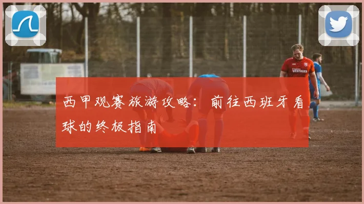 西甲观赛旅游攻略:前往西班牙看球的终极指南