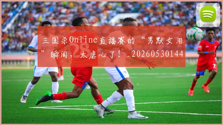 三国杀Online直播赛的“男默女泪”瞬间,太虐心了!_20260530144237