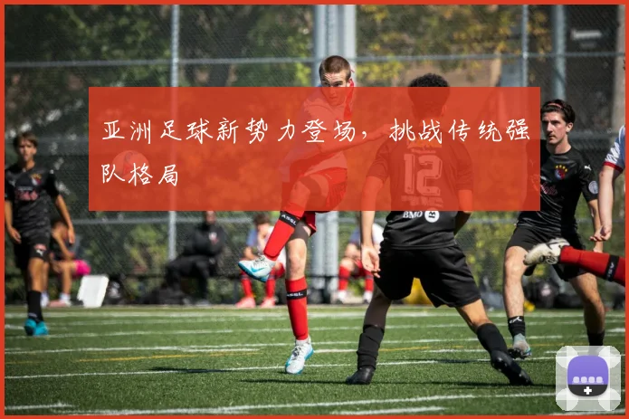 亚洲足球新势力登场,挑战传统强队格局