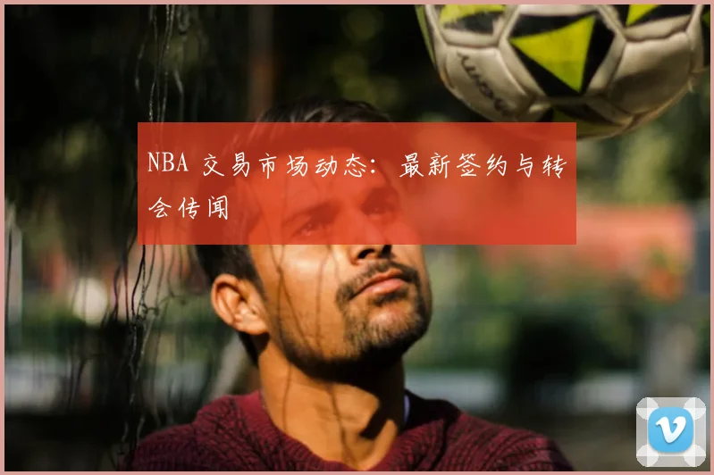 NBA 交易市场动态：最新签约与转会传闻