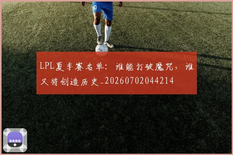 LPL夏季赛名单:谁能打破魔咒,谁又将创造历史_20260702044214