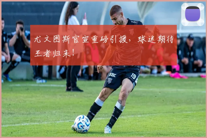 尤文图斯官宣重磅引援，球迷期待王者归来！