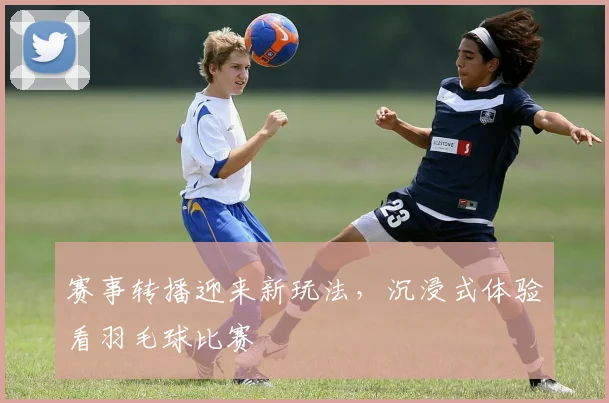 赛事转播迎来新玩法，沉浸式体验看羽毛球比赛