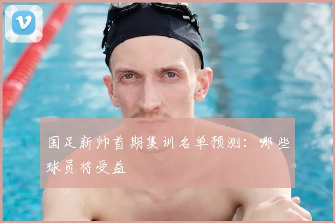 国足新帅首期集训名单预测:哪些球员将受益
