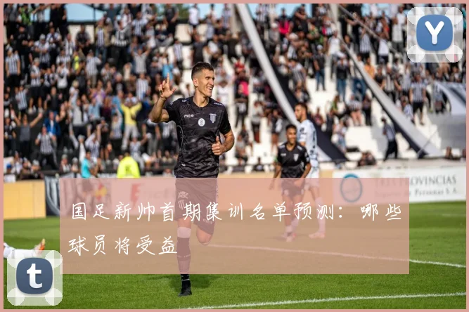 国足新帅首期集训名单预测：哪些球员将受益