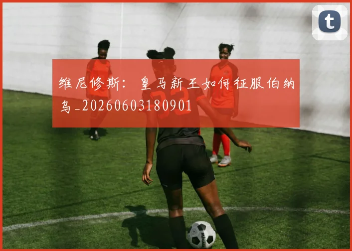 维尼修斯:皇马新王如何征服伯纳乌_20260603180901