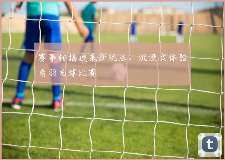 赛事转播迎来新玩法,沉浸式体验看羽毛球比赛